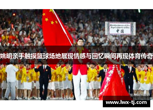 姚明亲手触摸篮球场地展现情感与回忆瞬间再现体育传奇
