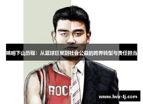 姚明下山历程：从篮球巨星到社会公益的跨界转型与责任担当