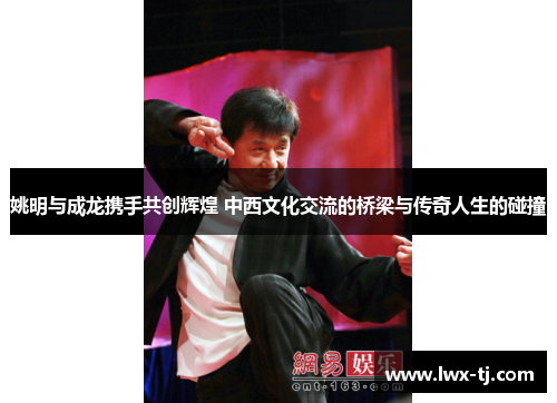 姚明与成龙携手共创辉煌 中西文化交流的桥梁与传奇人生的碰撞