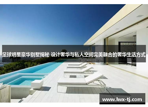 足球明星豪华别墅揭秘 设计奢华与私人空间完美融合的奢华生活方式