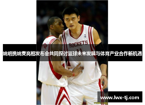 姚明携姚麦亮相发布会共同探讨篮球未来发展与体育产业合作新机遇