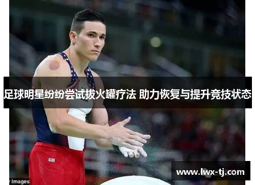 足球明星纷纷尝试拔火罐疗法 助力恢复与提升竞技状态