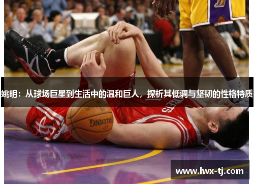 姚明：从球场巨星到生活中的温和巨人，探析其低调与坚韧的性格特质