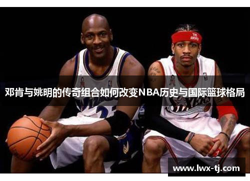 邓肯与姚明的传奇组合如何改变NBA历史与国际篮球格局