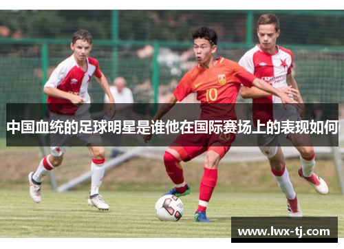 中国血统的足球明星是谁他在国际赛场上的表现如何
