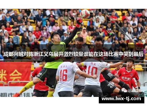 成都兴城对阵浙江义乌展开激烈较量谁能在这场比赛中笑到最后