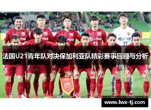 法国U21青年队对决保加利亚队精彩赛事回顾与分析